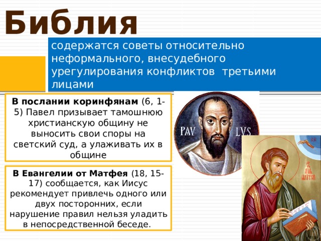 Библия содержатся советы относительно неформального, внесудебного урегулирования конфликтов третьими лицами В послании коринфянам (6, 1-5) Павел призывает тамошнюю христианскую общину не выносить свои споры на светский суд, а улаживать их в общине В Евангелии от Матфея (18, 15-17) сообщается, как Иисус рекомендует привлечь одного или двух посторонних, если нарушение правил нельзя уладить в непосредственной беседе. 