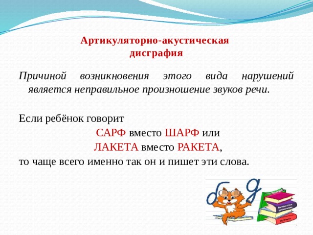 Артикуляторно-акустическая  дисграфия   Причиной возникновения этого вида нарушений является неправильное произношение звуков речи. Если ребёнок говорит  САРФ вместо ШАРФ или  ЛАКЕТА вместо РАКЕТА , то чаще всего именно так он и пишет эти слова. 