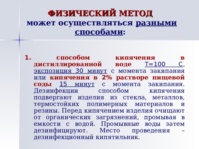 ФИЗИЧЕСКИЙ МЕТОД   может осуществляться  разными способами : 1.  способом кипячения в дистиллированной  воде  Т=100 С , экспозиция 30 минут с момента закипания или  кипячения  в 2% растворе пищевой соды  15 минут с момента закипания. Дезинфекции способом кипячения подвергают изделия из стекла, металлов, термостойких полимерных материалов и резины. Перед кипячением изделия очищают от органических загрязнений, промывая в емкости с водой. Промывные воды затем дезинфицируют. Место проведения – дезинфекционный кипятильник. 