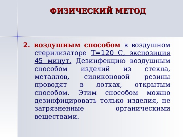 ФИЗИЧЕСКИЙ МЕТОД   2. воздушным способом  в воздушном стерилизаторе Т= 120 С, экспозиция 45 минут. Дезинфекцию воздушным способом изделий из стекла, металлов, силиконовой резины проводят в лотках, открытым способом. Этим способом можно дезинфицировать только изделия, не загрязненные органическими веществами. 