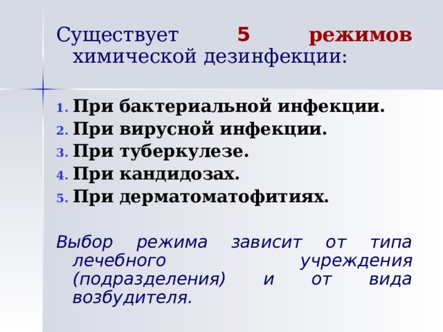Существует 5 режимов химической дезинфекции: При бактериальной инфекции. При вирусной инфекции. При туберкулезе. При кандидозах. При дерматоматофитиях. Выбор режима зависит от типа лечебного учреждения (подразделения) и от вида возбудителя. 