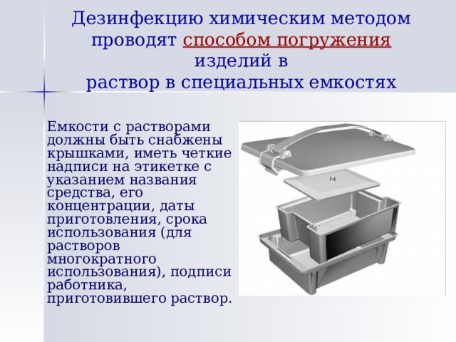 Дезинфекцию химическим методом проводят способом погружения изделий в  раствор в специальных емкостях  Емкости с растворами должны быть снабжены крышками, иметь четкие надписи на этикетке с указанием названия средства, его концентрации, даты приготовления, срока использования (для растворов многократного использования), подписи работника, приготовившего раствор. 