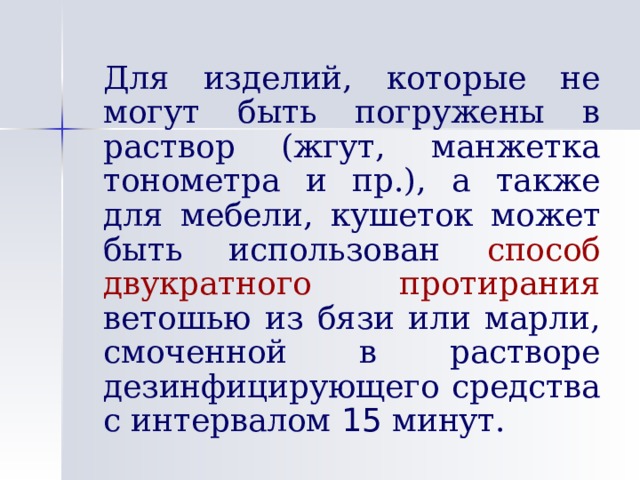   Для изделий, которые не могут быть погружены в раствор (жгут, манжетка тонометра и пр.), а также для мебели, кушеток может быть использован способ двукратного протирания ветошью из бязи или марли, смоченной в растворе дезинфицирующего средства с интервалом 15 минут. 