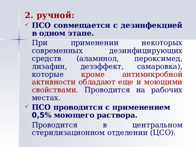 2. ручной: ПСО совмещается с дезинфекцией в одном этапе.   При применении некоторых современных дезинфицирующих средств (аламинол, пероксимед, лизафин, дезэффект, самаровка), которые кроме антимикробной активности обладают еще и моющими свойствами. Проводится на рабочих местах. ПСО проводится с применением 0,5 % моющего раствора.   Проводится в центральном стерилизационном отделении (ЦСО). 