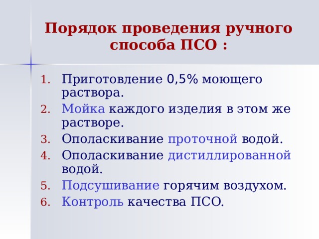 Порядок проведения ручного способа ПСО : Приготовление 0,5% моющего раствора. Мойка каждого изделия в этом же растворе. Ополаскивание проточной водой. Ополаскивание дистиллированной водой. Подсушивание горячим воздухом. Контроль качества ПСО. 