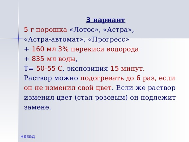  3 вариант 5 г порошка «Лотос», «Астра», «Астра-автомат», «Прогресс» + 160 мл 3% перекиси водорода  + 835 мл воды , Т= 50-55 С , экспозиция 15  минут.  Раствор можно подогревать до 6 раз, если он не изменил свой цвет . Если же раствор изменил цвет (стал розовым) он подлежит замене. назад 