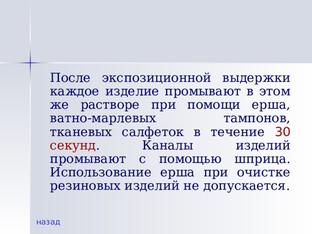   После экспозиционной выдержки каждое изделие промывают в этом же растворе при помощи ерша, ватно-марлевых тампонов, тканевых салфеток в течение 30 секунд . Каналы изделий промывают с помощью шприца. Использование ерша при очистке резиновых изделий не допускается. назад 