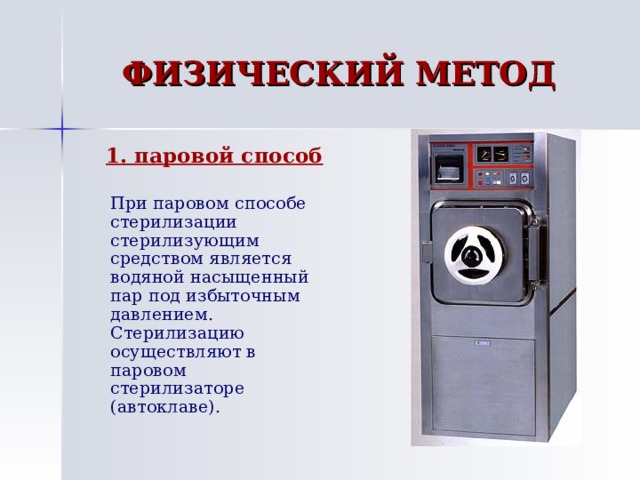 ФИЗИЧЕСКИЙ МЕТОД 1. паровой способ 1. паровой способ  При паровом способе стерилизации стерилизующим средством является водяной насыщенный пар под избыточным давлением. Стерилизацию осуществляют в паровом стерилизаторе (автоклаве). 