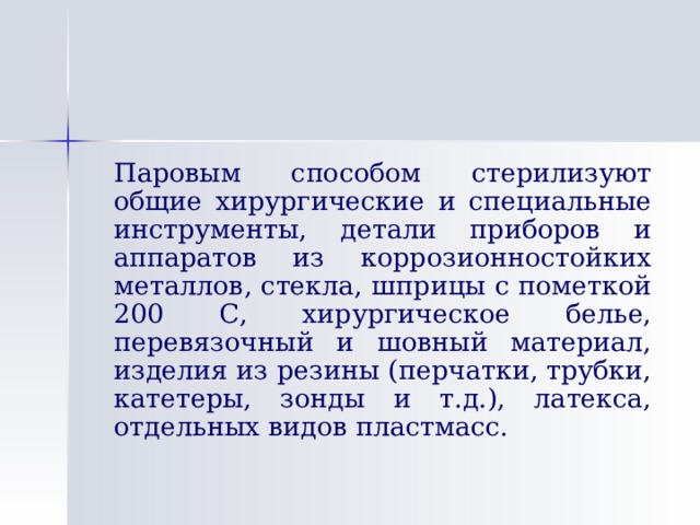   Паровым способом стерилизуют общие хирургические и специальные инструменты, детали приборов и аппаратов из коррозионностойких металлов, стекла, шприцы с пометкой 200 С, хирургическое белье, перевязочный и шовный материал, изделия из резины (перчатки, трубки, катетеры, зонды и т.д.), латекса, отдельных видов пластмасс. 