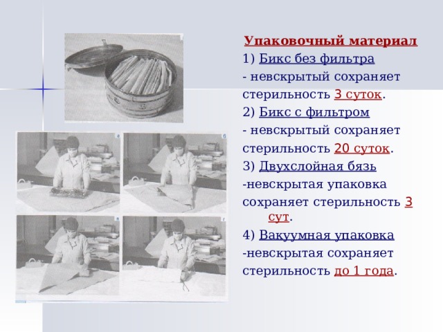 Упаковочный материал 1) Бикс без фильтра - невскрытый сохраняет стерильность 3 суток . 2) Бикс с фильтром - невскрытый сохраняет стерильность 20 суток . 3) Двухслойная бязь -невскрытая упаковка сохраняет стерильность 3 сут . 4) Вакуумная упаковка -невскрытая сохраняет стерильность до 1 года . 