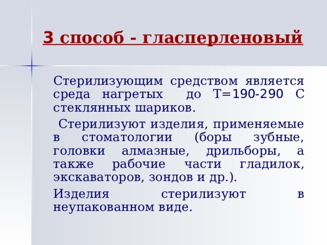 3 способ - гласперленовый   Стерилизующим средством является среда нагретых до Т= 190-290 С стеклянных шариков.    Стерилизуют изделия, применяемые в стоматологии (боры зубные, головки алмазные, дрильборы, а также рабочие части гладилок, экскаваторов, зондов и др.).   Изделия стерилизуют в неупакованном виде. 