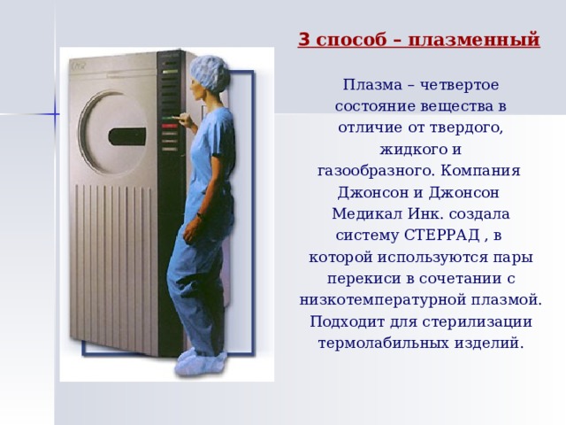 3 способ – плазменный Плазма – четвертое состояние вещества в отличие от твердого, жидкого и газообразного. Компания Джонсон и Джонсон Медикал Инк. создала систему СТЕРРАД , в которой используются пары перекиси в сочетании с низкотемпературной плазмой. Подходит для стерилизации термолабильных изделий. 