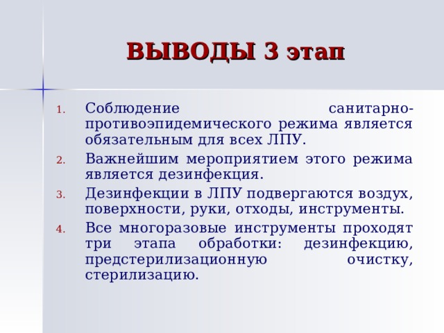 ВЫВОДЫ 3 этап Соблюдение санитарно-противоэпидемического режима является обязательным для всех ЛПУ. Важнейшим мероприятием этого режима является дезинфекция. Дезинфекции в ЛПУ подвергаются воздух, поверхности, руки, отходы, инструменты. Все многоразовые инструменты проходят три этапа обработки: дезинфекцию, предстерилизационную очистку, стерилизацию. 
