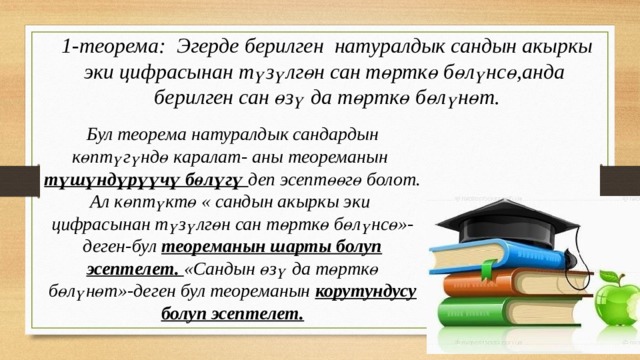 1-теорема: Эгерде берилген натуралдык сандын акыркы эки цифрасынан түзүлгөн сан төрткө бөлүнсө,анда берилген сан өзү да төрткө бөлүнөт. Бул теорема натуралдык сандардын көптүгүндө каралат- аны теореманын түшүндүрүүчү бөлүгү деп эсептөөгө болот. Ал көптүктө « сандын акыркы эки цифрасынан түзүлгөн сан төрткө бөлүнсө»-деген-бул теореманын шарты болуп эсептелет. «Сандын өзү да төрткө бөлүнөт»-деген бул теореманын корутундусу болуп эсептелет. 