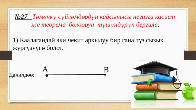 № 27 Төмөнкү сүйлөмдөрдүн кайсынысы негизги касиет же теорема болоорун түшүндүрүп бергиле : 1) Каалагандай эки чекит аркылуу бир гана түз сызык жүргүзүүгө болот.  Далилдөө: . А В 