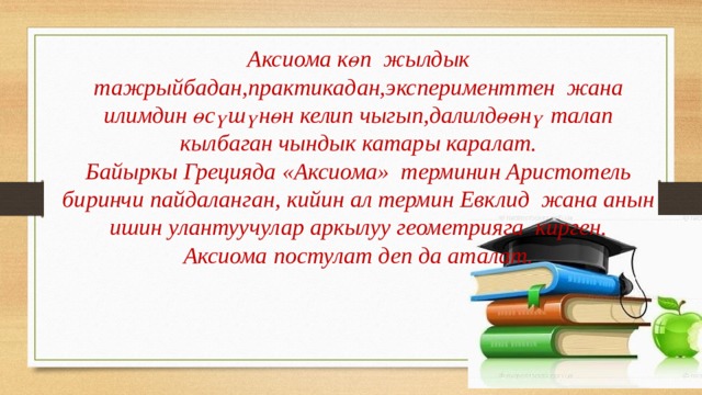 Аксиома көп жылдык тажрыйбадан,практикадан,эксперименттен жана илимдин өсүшүнөн келип чыгып,далилдөөнү талап кылбаган чындык катары каралат. Байыркы Грецияда «Аксиома» терминин Аристотель биринчи пайдаланган, кийин ал термин Евклид жана анын ишин улантуучулар аркылуу геометрияга кирген. Аксиома постулат деп да аталат. 