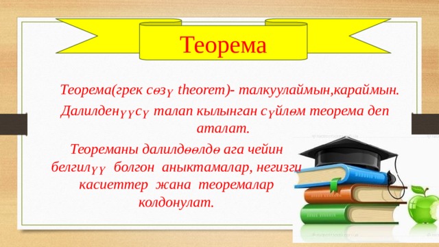 Теорема Теорема(грек сөзү theorem)- талкуулаймын,караймын.  Далилденүүсү талап кылынган сүйлөм теорема деп аталат. Теореманы далилдөөлдө ага чейин белгилүү болгон аныктамалар, негизги касиеттер жана теоремалар колдонулат. 