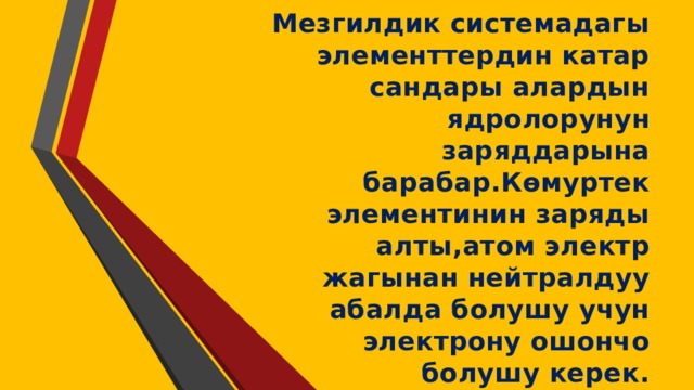 Мезгилдик системадагы элементтердин катар сандары алардын ядролорунун заряддарына барабар.Көмуртек элементинин заряды алты,атом электр жагынан нейтралдуу абалда болушу учун электрону ошончо болушу керек. 