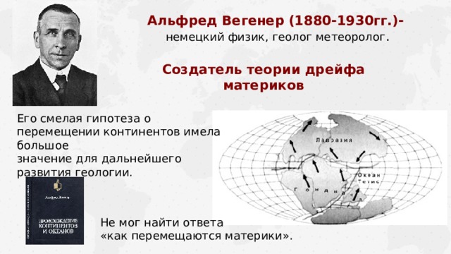 Альфред Вегенер (1880-1930гг.)-  немецкий физик, геолог метеоролог . Создатель теории дрейфа материков Его смелая гипотеза о перемещении континентов имела большое  значение для дальнейшего развития геологии. Не мог найти ответа «как перемещаются материки». 