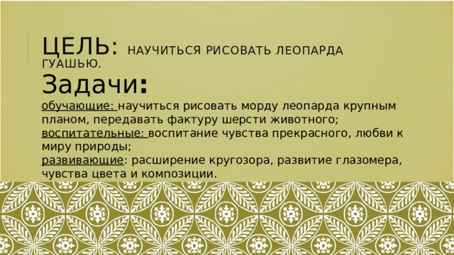 Цель: научиться рисовать леопарда гуашью. Задачи : обучающие: научиться рисовать морду леопарда крупным планом, передавать фактуру шерсти животного; воспитательные: воспитание чувства прекрасного, любви к миру природы; развивающие : расширение кругозора, развитие глазомера, чувства цвета и композиции.  