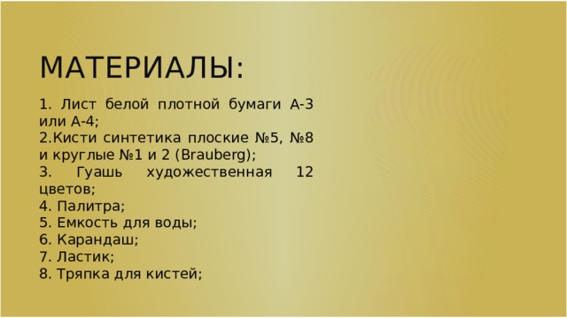 Материалы: 1. Лист белой плотной бумаги А-3 или А-4; 2.Кисти синтетика плоские №5, №8 и круглые №1 и 2 (Brauberg); 3. Гуашь художественная 12 цветов; 4. Палитра; 5. Емкость для воды; 6. Карандаш; 7. Ластик; 8. Тряпка для кистей; 