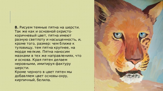 8. Рисуем темные пятна на шерсти. Так же как и основной охристо-коричневый цвет, пятна имеют разную светлоту и насыщенность, и, кроме того, размер: чем ближе к туловищу, тем пятна крупнее, на морде мелкие. Пятна наносим мазками в тех же направлениях, что и основа. Края пятен делаем неровными, имитируя фактуру шерсти. Кроме черного в цвет пятен мы добавляем цвет основы-охру, кирпичный, белила. 