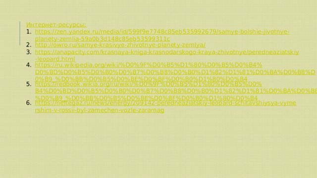 Интернет-ресурсы: https://zen.yandex.ru/media/id/599f9e7748c85eb535992679/samye-bolshie-jivotnye-planety-zemlia-59a0b3d148c85eb53599311c http://owro.ru/samye-krasivye-zhivotnye-planety-zemlya/ https://anapacity.com/krasnaya-kniga-krasnodarskogo-kraya-zhivotnye/peredneaziatskiy-leopard.html https://ru.wikipedia.org/wiki/%D0%9F%D0%B5%D1%80%D0%B5%D0%B4%D0%BD%D0%B5%D0%B0%D0%B7%D0%B8%D0%B0%D1%82%D1%81%D0%BA%D0%B8%D0%B9_%D0%BB%D0%B5%D0%BE%D0%BF%D0%B0%D1%80%D0%B4 https://redbook.wikia.org/ru/wiki/%D0%9F%D0%B5%D1%80%D0%B5%D0%B4%D0%BD%D0%B5%D0%B0%D0%B7%D0%B8%D0%B0%D1%82%D1%81%D0%BA%D0%B8%D0%B9_%D0%BB%D0%B5%D0%BE%D0%BF%D0%B0%D1%80%D0%B4 https://neftegaz.ru/news/energy/209142-peredneaziatskiy-leopard-schitavshiysya-vymershim-v-rossii-byl-zamechen-vozle-zaramag 
