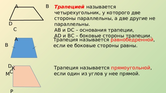  А В  D C Трапецией называется четырехугольник, у которого две стороны параллельны, а две другие не параллельны. АВ и DC – основания трапеции, AD и ВС – боковые стороны трапеции.   А В  D C Трапеция называется равнобедренной , если ее боковые стороны равны. Трапеция называется прямоугольной , если один из углов у нее прямой.  К М  Р N 