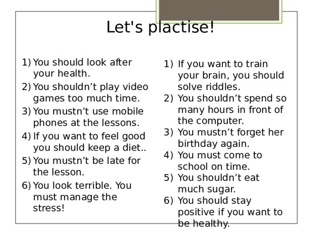 Let's plactise!   You should look after your health. You shouldn’t play video games too much time. You mustn’t use mobile phones at the lessons. If you want to feel good you should keep a diet.. You mustn’t be late for the lesson. You look terrible. You must manage the stress! If you want to train your brain, you should solve riddles. You shouldn’t spend so many hours in front of the computer. You mustn’t forget her birthday again. You must come to school on time. You shouldn’t eat much sugar. You should stay positive if you want to be healthy.   