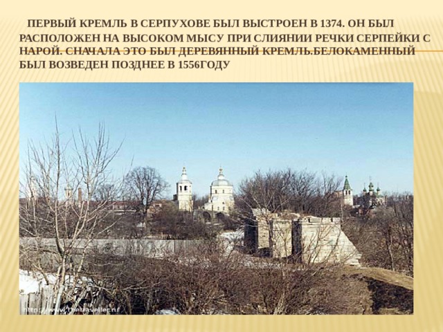     Первый кремль в Серпухове был выстроен в 1374. Он был расположен на высоком мысу при слиянии речки Серпейки с Нарой. Сначала это был деревянный кремль.Белокаменный был возведен позднее в 1556году 