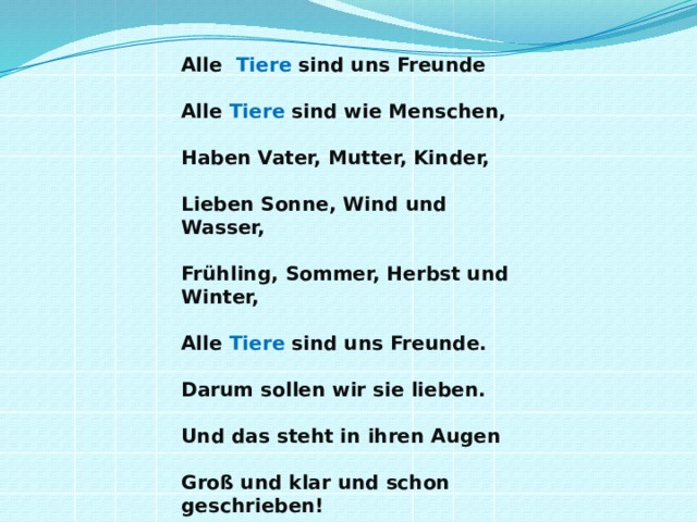  Alle Tiere sind uns Freunde   Alle Tiere sind wie Menschen,   Haben Vater, Mutter, Kinder,   Lieben Sonne, Wind und Wasser,   Frühling, Sommer, Herbst und Winter,   Alle Tiere sind uns Freunde.   Darum sollen wir sie lieben.   Und das steht in ihren Augen   Groß und klar und schon geschrieben! 