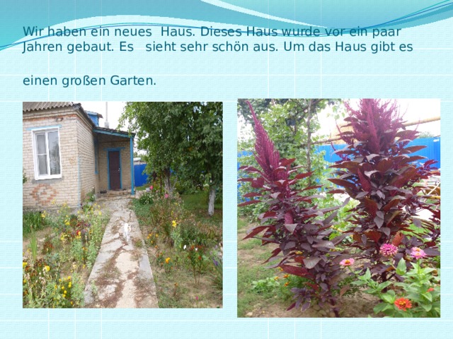 Wir haben ein neues Haus. Dieses Haus wurde vor ein paar Jahren gebaut. Es sieht sehr schön aus. Um das Haus gibt es einen großen Garten.              