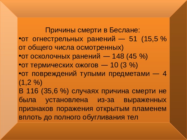 Причины смерти в Беслане: от огнестрельных ранений  — 51 (15,5   % от общего числа осмотренных) от осколочных ранений  — 148 (45   %) от термических ожогов  — 10 (3   %) от повреждений тупыми предметами  — 4 (1,2   %) В 116 (35,6   %) случаях причина смерти не была установлена из-за выраженных признаков поражения открытым пламенем вплоть до полного обугливания тел 