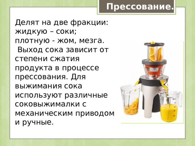 Прессование. Делят на две фракции: жидкую – соки; плотную - жом, мезга.  Выход сока зависит от степени сжатия продукта в процессе прессования. Для выжимания сока используют различные соковыжималки с механическим приводом и ручные. 