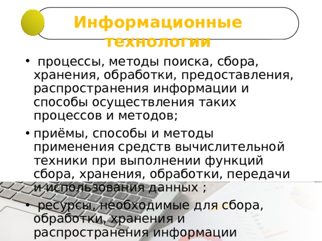 Информационные технологии   процессы, методы поиска, сбора, хранения, обработки, предоставления, распространения информации и способы осуществления таких процессов и методов; приёмы, способы и методы применения средств вычислительной техники при выполнении функций сбора, хранения, обработки, передачи и использования данных ;  ресурсы, необходимые для сбора, обработки, хранения и распространения информации 