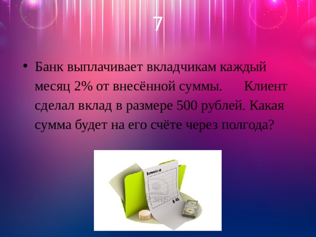 7 Банк выплачивает вкладчикам каждый месяц 2% от внесённой суммы. Клиент сделал вклад в размере 500 рублей. Какая сумма будет на его счёте через полгода? 