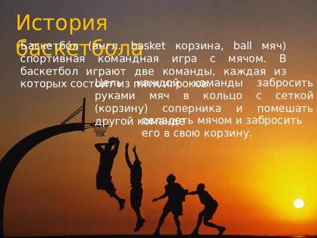 История баскетбола Баскетбо́л (англ. basket корзина, ball мяч) спортивная командная игра с мячом. В баскетбол играют две команды, каждая из которых состоит из пяти игроков. Цель каждой команды забросить руками мяч в кольцо с сеткой (корзину) соперника и помешать другой команде овладеть мячом и забросить его в свою корзину. 