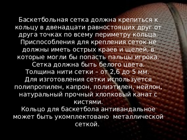 Баскетбольная сетка должна крепиться к кольцу в двенадцати равностоящих друг от друга точках по всему периметру кольца. Приспособления для крепления сеток не должны иметь острых краев и щелей, в которые могли бы попасть пальцы игрока. Сетка должна быть белого цвета. Толщина нити сетки – от 2,6 до 5 мм. Для изготовления сетки используется полипропилен, капрон, полиэтилен, нейлон, натуральный прочный хлопковый канат с кистями. Кольцо для баскетбола антивандальное может быть укомплектовано металлической сеткой.  