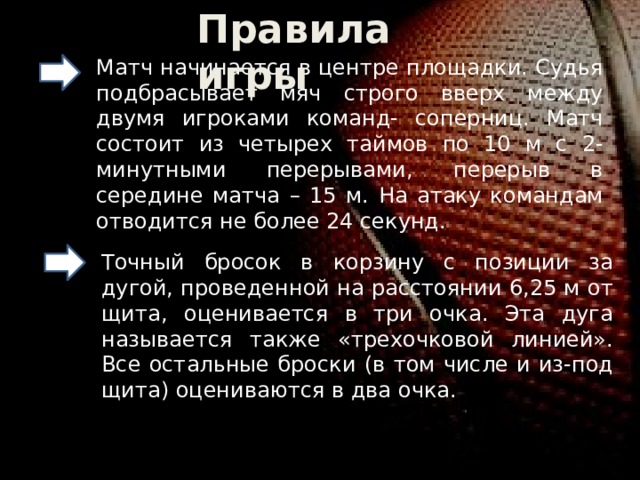 Правила игры Матч начинается в центре площадки. Судья подбрасывает мяч строго вверх между двумя игроками команд- соперниц. Матч состоит из четырех таймов по 10 м с 2- минутными перерывами, перерыв в середине матча – 15 м. На атаку командам отводится не более 24 секунд. Точный бросок в корзину с позиции за дугой, проведенной на расстоянии 6,25 м от щита, оценивается в три очка. Эта дуга называется также «трехочковой линией». Все остальные броски (в том числе и из-под щита) оцениваются в два очка. 
