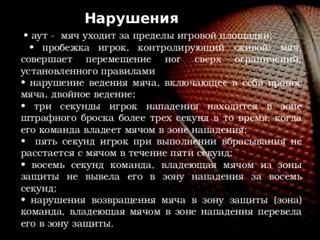 Нарушения • аут - мяч уходит за пределы игровой площадки; • пробежка игрок, контролирующий «живой» мяч, совершает перемещение ног сверх ограничений, установленного правилами • нарушение ведения мяча, включающее в себя пронос мяча, двойное ведение; • три секунды игрок нападения находится в зоне штрафного броска более трех секунд в то время, когда его команда владеет мячом в зоне нападения; • пять секунд игрок при выполнении вбрасывания не расстается с мячом в течение пяти секунд; • восемь секунд команда, владеющая мячом из зоны защиты не вывела его в зону нападения за восемь секунд; • нарушения возвращения мяча в зону защиты (зона) команда, владеющая мячом в зоне нападения перевела его в зону защиты. 