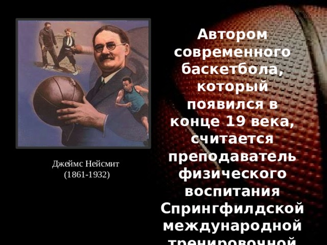 Автором современного баскетбола, который появился в конце 19 века, считается преподаватель физического воспитания Спрингфилдской международной тренировочной школы в шт. Массачусетс Джеймс Нейсмит (1861-1932). Джеймс Нейсмит (1861-1932) 