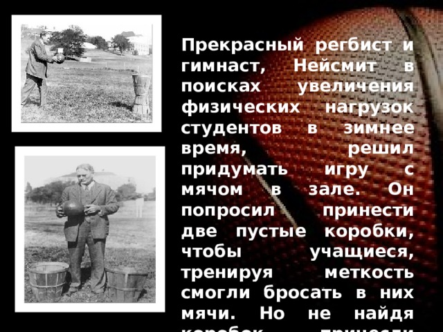 Прекрасный регбист и гимнаст, Нейсмит в поисках увеличения физических нагрузок студентов в зимнее время, решил придумать игру с мячом в зале. Он попросил принести две пустые коробки, чтобы учащиеся, тренируя меткость смогли бросать в них мячи. Но не найдя коробок, принесли корзинки из под персиков. Их прикрепили на разных сторонах балкона, опоясывающего зал на высоте З м 05 см. 