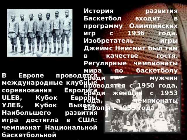 История развития Баскетбол входит в программу Олимпийских игр с 1936 года. Изобретатель игры Джеймс Нейсмит был там в качестве гостя. Регулярные чемпионаты мира по баскетболу среди мужчин проводятся с 1950 года, среди женщин с 1953 года, а чемпионаты Европы с 1935 года. В Европе проводятся международные клубные соревнования Евролига ULEB, Кубок Европы УЛЕБ, Кубок Вызова. Наибольшего развития игра достигла в США: чемпионат Национальной баскетбольной ассоциации (НБА) более 50 лет является сильнейшим национальным клубным турниром в мире. Баскетбол считается национальным видом спорта в Литве 
