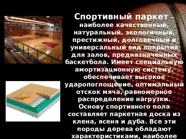 Спортивный паркет – наиболее качественный, натуральный, экологичный, престижный, долговечный и универсальный вид покрытия для залов, предназначенных баскетбола. Имеет специальную амортизационную систему, обеспечивает высокое ударопоглощение, оптимальный отскок мяча, равномерное распределение нагрузки. Основу спортивного пола составляет паркетная доска из клена, ясеня и дуба. Все эти породы дерева обладают характеристиками, наиболее значимыми для спортивного паркета. Так, клен обладает повышенной прочностью и устойчивостью к износу, ясень характеризуется высокими показателями прочности и эластичности, а дуб отмечен наивысшим уровнем прочности, твердости и устойчивости к износу. Официальные соревнования по некоторым игровым видам спорта проводятся только на паркете. 