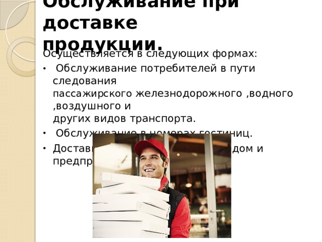 Обслуживание при доставке  продукции. Осуществляется в следующих формах:  Обслуживание потребителей в пути следования  пассажирского железнодорожного ,водного ,воздушного и  других видов транспорта.  Обслуживание в номерах гостиниц. Доставка готовой продукции на дом и предприятия. 
