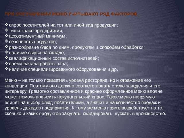 При составлении меню учитывают ряд факторов: спрос посетителей на тот или иной вид продукции; тип и класс предприятия, ассортиментный минимум; сезонность продуктов; разнообразие блюд по дням, продуктам и способам обработки; наличие сырья на складе; квалификационный состав исполнителей; время начала работы зала; наличие специализированного оборудования и др. Меню – не только показатель уровня ресторана, но и отражение его концепции. Поэтому оно должно соответствовать стилю заведения и его интерьеру. Грамотно составленное и красиво оформленное меню вполне может помочь повысить покупательский спрос. Такое меню напрямую влияет на выбор блюд посетителями, а значит и на количество продаж и уровень доходов предприятия. К тому же меню прямо воздействует на то, сколько и каких продуктов закупать, складировать, пускать в производство. 