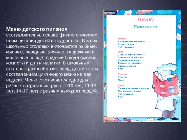 Меню детского питания   составляется на основе физиологических норм питания детей и подростков, В меню школьных столовых включаются рыбные, мясные, овощные, яичные, творожные и молочные блюда, сладкие блюда (кисели, компоты и др.) и напитки. В школьных столовых разнообразие блюд достигается составлением цикличного меню на две недели. Меню составляется одно для разных возрастных групп (7-10 лет; 11-13 лет; 14-17 лет) с разным выходом порций.  
