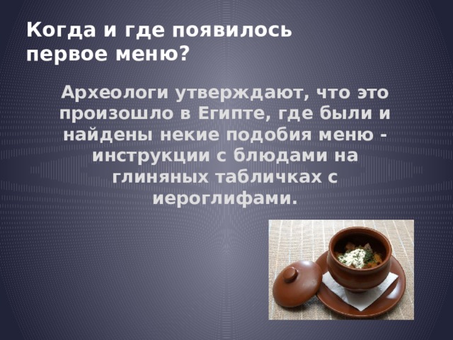 Когда и где появилось первое меню? Археологи утверждают, что это произошло в Египте, где были и найдены некие подобия меню - инструкции с блюдами на глиняных табличках с иероглифами. 