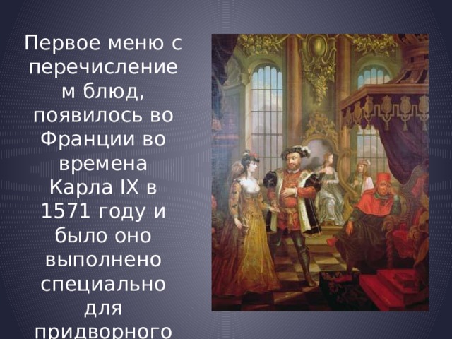 Первое меню с перечислением блюд, появилось во Франции во времена Карла IX в 1571 году и было оно выполнено специально для придворного праздника. 