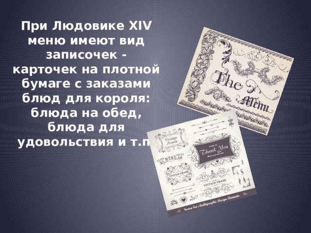 При Людовике XIV меню имеют вид записочек - карточек на плотной бумаге с заказами блюд для короля: блюда на обед, блюда для удовольствия и т.п.  